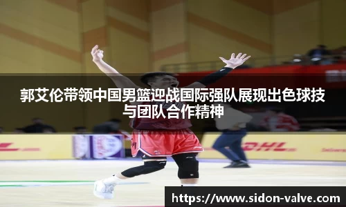 郭艾伦带领中国男篮迎战国际强队展现出色球技与团队合作精神